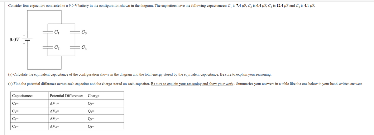 Consider four capacitors connected to a 9.0-V battery in the configuration shown in the diagram. The capacitors have the followving capacitances: Cq is 7.4 µF, C2 is 6.4 µF, C3 is 12.4 µF and C4 is 4.1 µF.
C1
C3
9.0V
C2
C4
(a) Calculate the equivalent capacitance of the configuration shows in the diagram and the total energy stored by the equivalent capacitance. Be sure to explain your reasoning.
(b) Find the potential difference across each capacitor and the charge stored on each capacitor. Be sure to explain your reasoning and show your work . Summarize your answers in a table like the one below in your hand-written answer:
Capacitance:
Potential Difference:
Charge
C;=
AV;=
Qı=
Cz=
AVz=
Q²=
C3=
AV3=
Q3=
C4=
AV==
Q«=

