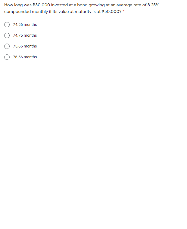 How long was P30,000 invested at a bond growing at an average rate of 8.25%
compounded monthly if its value at maturity is at P50,000? *
O 74.56 months
O 74.75 months
O 75.65 months
O 76.56 months
