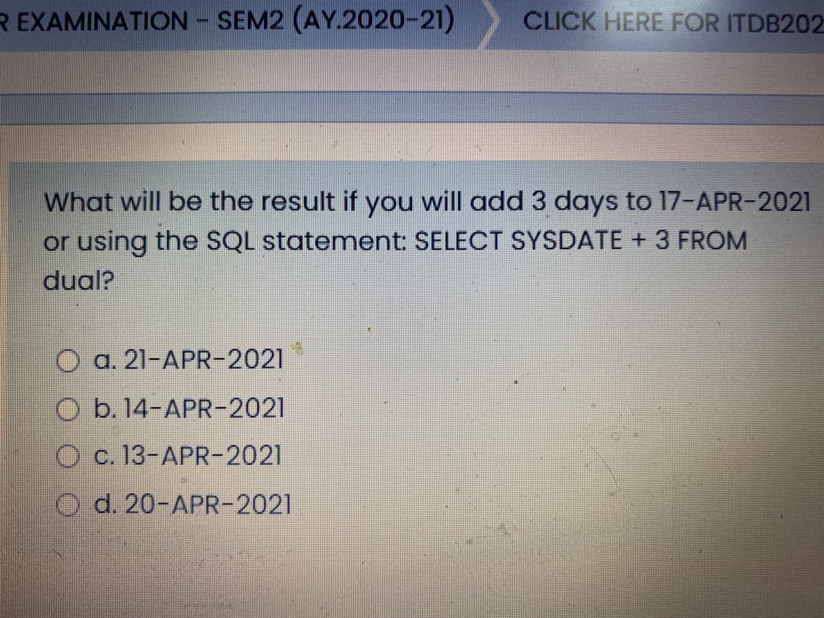 R EXAMINATION - SEM2 (AY.2020-21)
CLICK HERE FOR ITDB202
What will be the result if you will add 3 days to 17-APR-2021
or using the SQL statement: SELECT SYSDATE + 3 FROM
dual?
O a. 21-APR-2021
O b. 14-APR-2021
O c. 13-APR-2021
O d. 20-APR-2021
