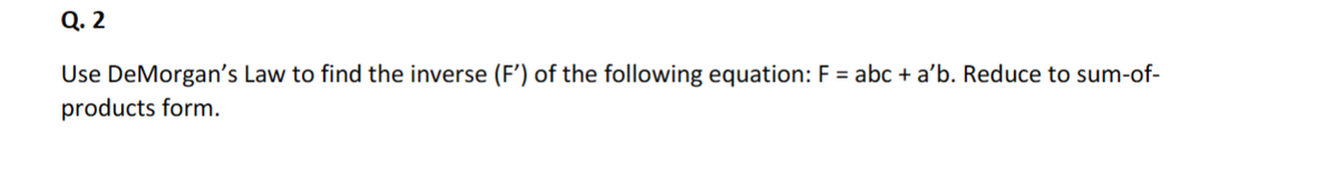 Q. 2
Use DeMorgan's Law to find the inverse (F') of the following equation: F = abc + a'b. Reduce to sum-of-
products form.