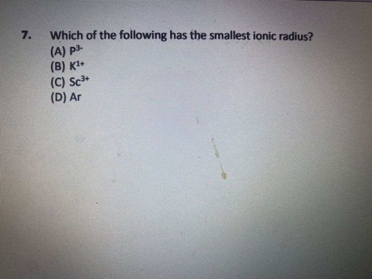 Which of the following has the smallest ionic radius?
(A) p3-
(B) K1+
(C) Sc3+
(D) Ar
7.
