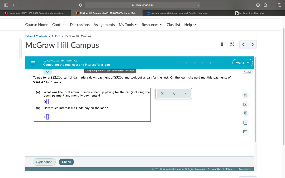 < >
learn.umgc.edu
Homepage - MATH 105 6390 Topics for Mathematical...
U McGraw Hill Campus - MATH 105 6390 Topics for Mat...
Aleks Answers: Get Aleks Homework Solution from exp...
b My Questions | bartleby
Course Home
Content Discussions Assignments My Tools v
Resources v
Classlist Help
Table of Contents > ALEKS > McGraw Hill Campus
McGraw Hill Campus
>
O CONSUMER MATHEMATICS
Kyana v
Computing the total cost and interest for a loan
Computing the total cost and interest for a loan
Español
To pay for a $22,200 car, Linda made a down payment of $3200 and took out a loan for the rest. On the loan, she paid monthly payments of
$341.42 for 5 years.
(a)
What was the total amount Linda ended up paying for the car (including the
down payment and monthly payments)?
s]
(b) How much interest did Linda pay on the loan?
Aa
Explanation
Check
O 2021 McGraw-Hill Education. All Rights Reserved.
Terms of Use
Privacy | Accessibility
