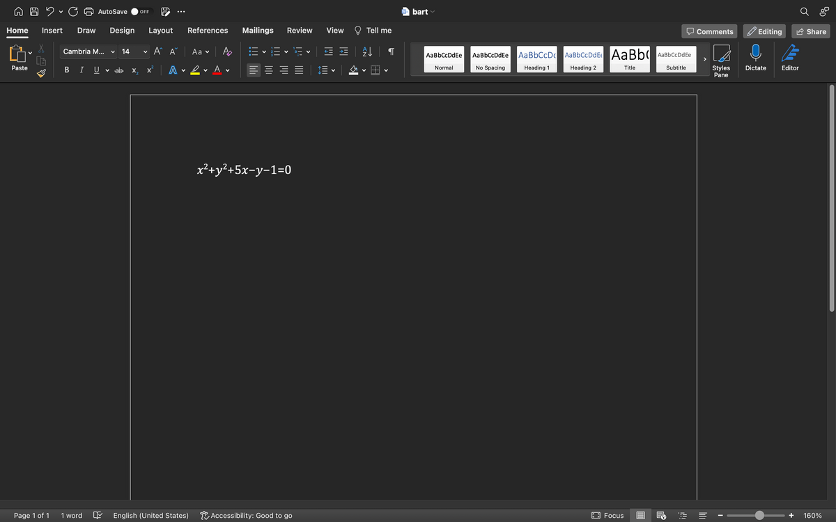 Home
n
Paste
8 2 C AutoSave OFF
Insert Draw Design
X
Page 1 of 1
Cambria M... V 14
B I U
1 word
R
✓ ab
X
V
Layout
Α Α΄
A
x²
References
English (United States)
Aa ✓ Po
Αν
Mailings
Review
V
x²+y²+5x-y-1=0
Accessibility: Good to go
V
View
V
Tell me
↓
V
w bart
Aa BbCcDdEe
Normal
AaBbCcDdEe
No Spacing
Aa BbCcDc
Heading 1
AaBb CcDdE Aa Bb
Heading 2
Title
Focus
AaBbCcDdEe
Subtitle
!!!
Comments
>
Styles
Pane
I
Editing
Dictate
E
Editor
Share
160%