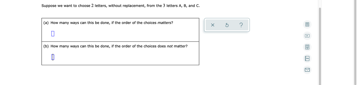 Suppose we want to choose 2 letters, without replacement, from the 3 letters A, B, and C.
(a) How many ways can this be done, if the order of the choices matters?
(b) How many ways can this be done, if the order of the choices does not matter?
Aa
