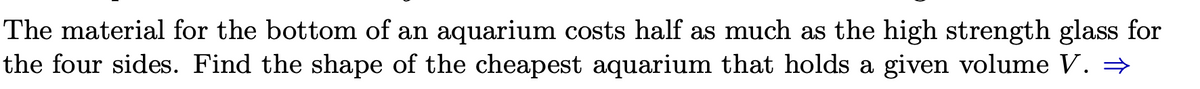 The material for the bottom of an aquarium costs half as much as the high strength glass for
the four sides. Find the shape of the cheapest aquarium that holds a given volume V. ⇒