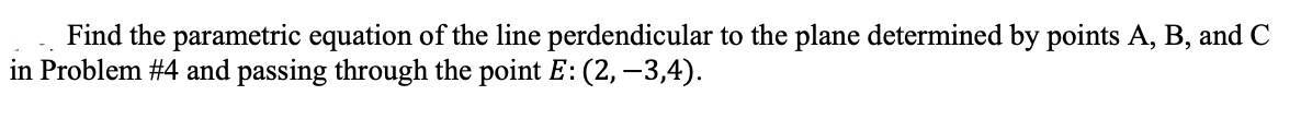 Find the parametric equation of the line perdendicular to the plane determined by points A, B, and C
in Problem #4 and passing through the point E: (2, -3,4).