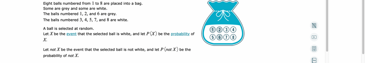 Eight balls numbered from 1 to 8 are placed into a bag.
Some are grey and some are white.
The balls numbered 1, 2, and 6 are grey.
The balls numbered 3, 4, 5, 7, and 8 are white.
A ball is selected at random.
Let X be the event that the selected ball is white, and let P (X) be the probability of
Х.
(1)(2)(3)(4)
(5 6 (7(8
Let not X be the event that the selected ball is not white, and let P (not X) be the
probability of not X.
Aa
