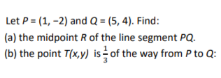 Let P = (1, -2) and Q = (5, 4). Find:
(a) the midpoint R of the line segment PQ.
(b) the point T(x,y) is of the way from P to Q: