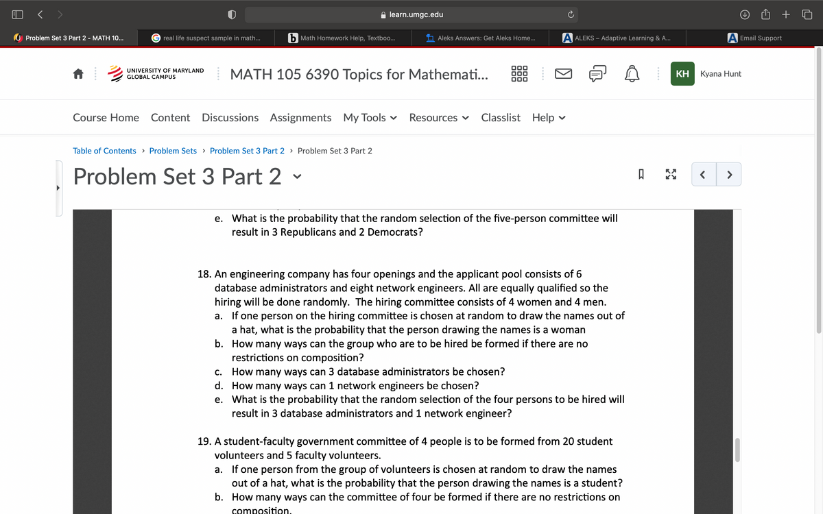 learn.umgc.edu
U Problem Set 3 Part 2 - MATH 10...
G real life suspect sample in math...
b Math Homework Help, Textboo...
Aleks Answers: Get Aleks Home...
A ALEKS – Adaptive Learning & A...
A Email Support
UNIVERSITY OF MARYLAND
MATH 105 6390 Topics for Mathemati...
КН Куana Hunt
GLOBAL CAMPUS
Course Home Content Discussions Assignments
My Tools v
Resources v
Classlist
Help
Table of Contents > Problem Sets > Problem Set 3 Part 2 > Problem Set 3 Part 2
Problem Set 3 Part 2
>
e. What is the probability that the random selection of the five-person committee will
result in 3 Republicans and 2 Democrats?
18. An engineering company has four openings and the applicant pool consists of 6
database administrators and eight network engineers. All are equally qualified so the
hiring will be done randomly. The hiring committee consists of 4 women and 4 men.
a. If one person on the hiring committee is chosen at random to draw the names out of
a hat, what is the probability that the person drawing the names is a woman
b. How many ways can the group who are to be hired be formed if there are no
restrictions on composition?
How many ways can 3 database administrators be chosen?
d. How many ways can 1 network engineers be chosen?
e. What is the probability that the random selection of the four persons to be hired will
result in 3 database administrators and 1 network engineer?
С.
19. A student-faculty government committee of 4 people is to be formed from 20 student
volunteers and 5 faculty volunteers.
a. If one person from the group of volunteers is chosen at random to draw the names
out of a hat, what is the probability that the person drawing the names is a student?
b. How many ways can the committee of four be formed if there are no restrictions on
composition.
