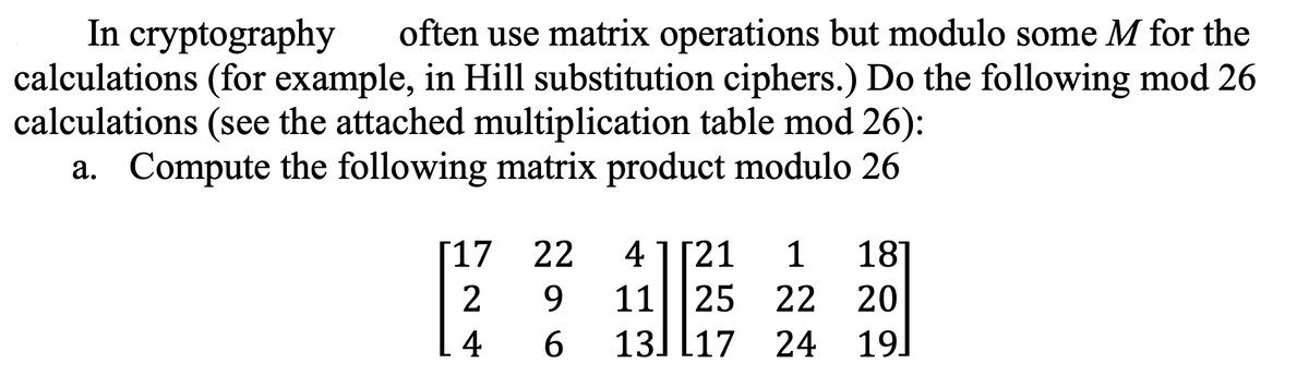 In cryptography
often use matrix operations but modulo some M for the
calculations (for example, in Hill substitution ciphers.) Do the following mod 26
calculations (see the attached multiplication table mod 26):
a. Compute the following matrix product modulo 26
[17 22
29
41 [21 1
1125
18
22
20
46
13 17 24 19]