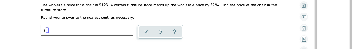 The wholesale price for a chair is $123. A certain furniture store marks up the wholesale price by 32%. Find the price of the chair in the
furniture store.
Round your answer to the nearest cent, as necessary.
Aa
