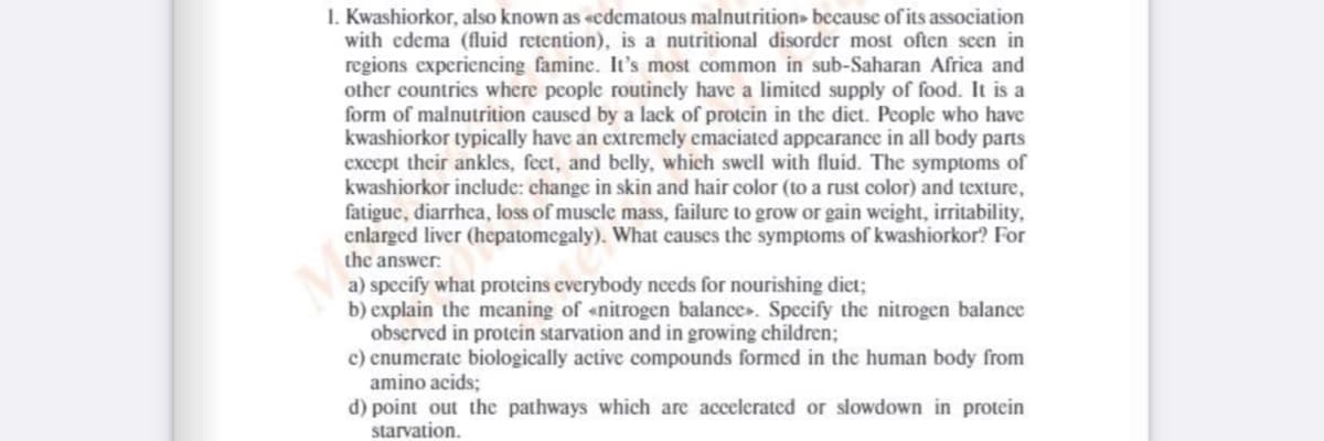 I. Kwashiorkor, also known as «cdematous malnutrition» because of its association
with edema (fluid retention), is a nutritional disorder most often seen in
regions experiencing famine. It's most common in sub-Saharan Africa and
other countries where people routincly have a limited supply of food. It is a
form of malnutrition caused by a lack of protein in the dict. People who have
kwashiorkor typically have an extremely emaciated appearance in all body parts
except their ankles, feet, and belly, which swell with fluid. The symptoms of
kwashiorkor include: change in skin and hair color (to a rust color) and texture,
fatigue, diarrhea, loss of muscle mass, failure to grow or gain weight, irritability,
enlarged liver (hepatomegaly). What causes the symptoms of kwashiorkor? For
the answer:
a) specify what proteins everybody needs for nourishing diet;
b) explain the meaning of «nitrogen balance». Specify the nitrogen balance
observed in protein starvation and in growing children;
c) enumerate biologically active compounds formed in the human body from
amino acids;
d) point out the pathways which are accelerated or slowdown in protein
starvation.

