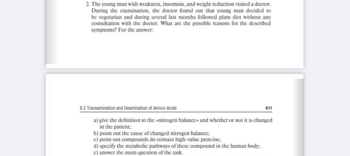 2. The young man with weakness, insomnia, and weight reduction visited a doctor.
During the examination, the doctor found out that young man decided to
be vegetarian and during several last months followed plant diet without any
consultation with the doctor. What are the possible reasons for the described
symptoms? For the answer:
8.2 Transamination and Deamination of Amino Acids
411
a) give the definition to the «nitrogen balance» and whether or not it is changed
in the patient;
b) point out the cause of changed nitrogen balance;
c) point out compounds do contain high-value proteins;
d) specify the metabolic pathways of these compound in the human body;
e) answer the main question of the task.
