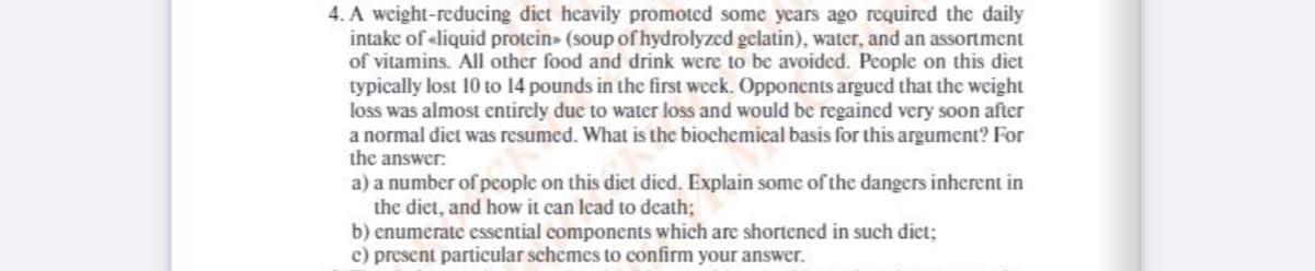 4. A weight-reducing diet heavily promoted some years ago required the daily
intake of «liquid protein» (soup of hydrolyzed gelatin), water, and an assortment
of vitamins. All other food and drink were to be avoided. People on this diet
typically lost 10 to 14 pounds in the first week. Opponents argued that the weight
loss was almost entirely due to water loss and would be regained very soon after
a normal diet was resumed. What is the biochemical basis for this argument? For
the answer:
a) a number of people on this diet died. Explain some of the dangers inherent in
the diet, and how it can lead to death;
b) enumerate essential components which are shortened in such diet;
c) present particular schemes to confirm your answer.
