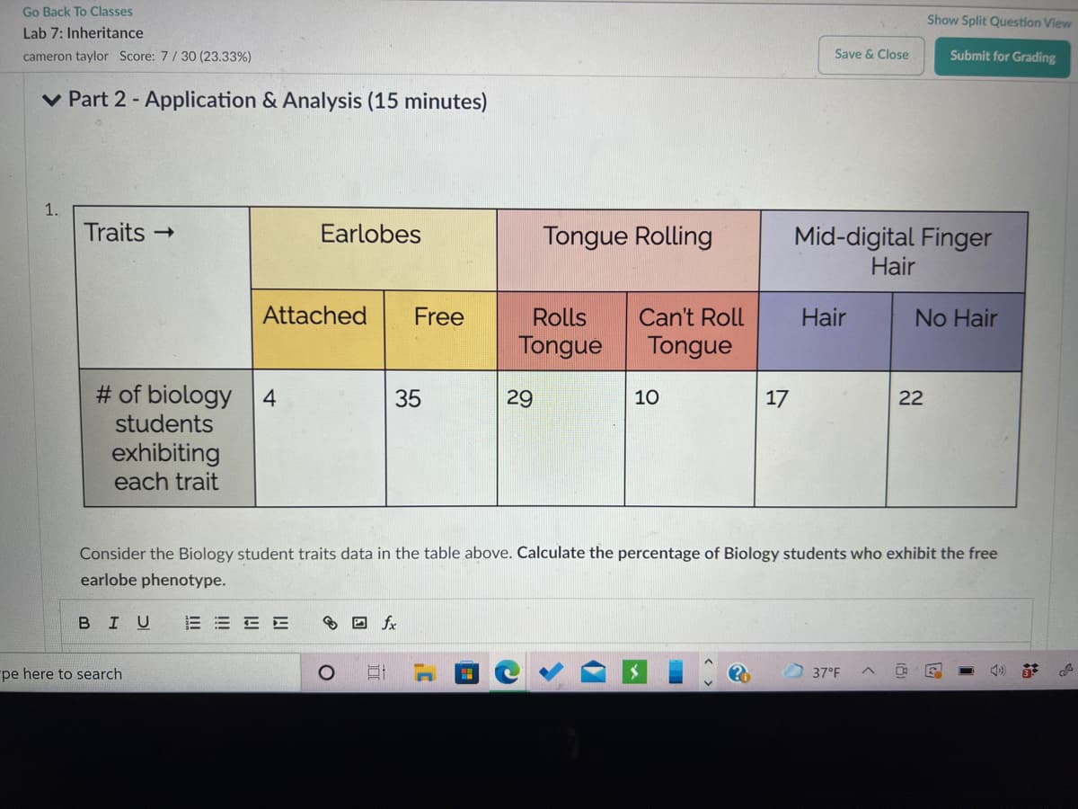 Go Back To Classes
Show Split Question View
Lab 7: Inheritance
cameron taylor Score: 7/30 (23.33%)
Save & Close
Submit for Grading
v Part 2 - Application & Analysis (15 minutes)
1.
Traits →
Earlobes
Tongue Rolling
Mid-digital Finger
Hair
Attached
Free
Rolls
Can't Roll
Hair
No Hair
Tongue
Tongue
# of biology
students
4
35
29
10
17
22
exhibiting
each trait
Consider the Biology student traits data in the table above. Calculate the percentage of Biology students who exhibit the free
earlobe phenotype.
BIU
E E E E
8 D fx
pe here to search
37°F
