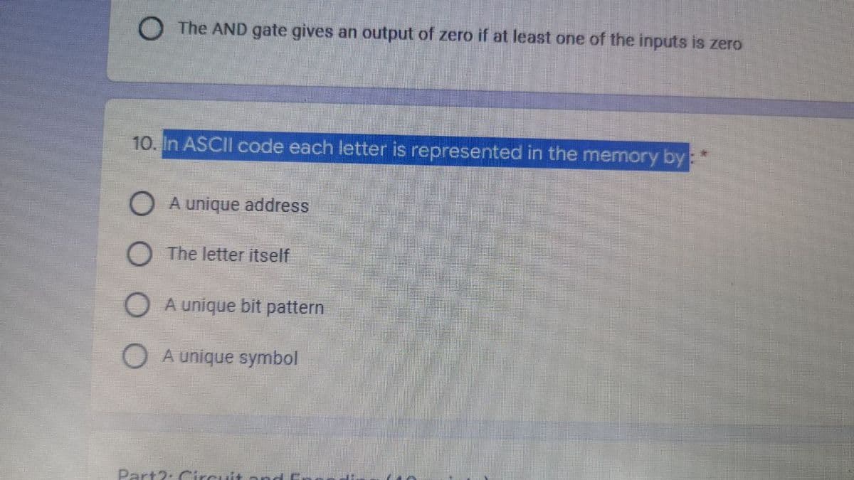 O The AND gate gives an output of zero if at least one of the inputs is zero
10. In ASCII code each letter is represented in the memory by:
O A unique address
O The letter itself
O A unique bit pattern
O A unique symbol
Part2: Circuit and E.
