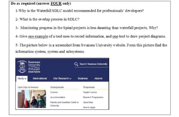 Do as required (answer FOUR only)
1-Why is the Waterfall SDLC model recommended for professionals' developers?
2- What is the overlap process in SDLC?
3- Monitoring progress in the Spiral projects is less daunting than waterfall projects, Why?
4- Give one example of a tool uses to record information, and one tool to draw project diagrams.
5- The picture below is a screenshot from Swansea University website. From this picture find the
information system, system and subsystems.
Swansea
University
Search Swansea University
Prifysgol
Abertawe
International Our Research
Business Alumni
Undergraduate
Postgraduate
Courses
Tought Courses
Accommodation
Research Programmes
Parents and Guardians Guide to Open Days
University
How to Apply
Study
Open Days at Swansea