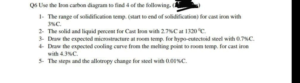 Q6 Use the Iron carbon diagram to find 4 of the following. (
1- The range of solidification temp. (start to end of solidification) for cast iron with
3% C.
2- The solid and liquid percent for Cast Iron with 2.7%C at 1320 °C.
3- Draw the expected microstructure at room temp. for hypo-eutectoid steel with 0.7%C.
4- Draw the expected cooling curve from the melting point to room temp. for cast iron
with 4.3%C.
5- The steps and the allotropy change for steel with 0.01%C.