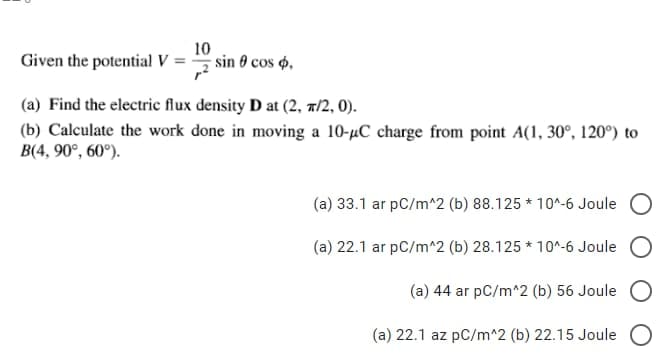 Given the potential V
10
sin 0 cos ,
(a) Find the electric flux density D at (2, π/2, 0).
(b) Calculate the work done in moving a 10-µC charge from point A(1, 30°, 120°) to
B(4, 90°, 60°).
(a) 33.1 ar pC/m^2 (b) 88.125 * 10^-6 Joule
(a) 22.1 ar pC/m^2 (b) 28.125*10^-6 Joule O
(a) 44 ar pC/m^2 (b) 56 Joule
(a) 22.1 az pC/m^2 (b) 22.15 Joule O