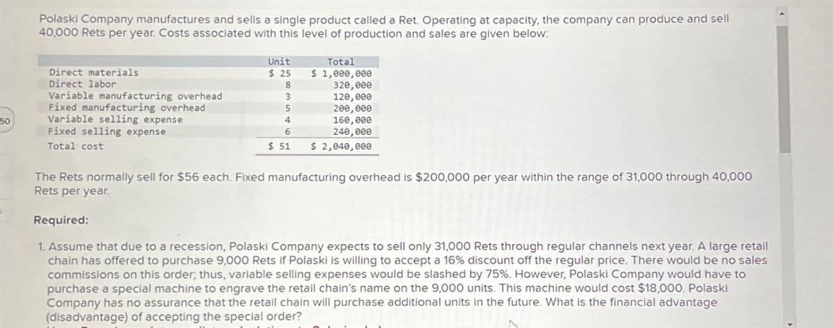 Polaski Company manufactures and sells a single product called a Ret. Operating at capacity, the company can produce and sell
40,000 Rets per year. Costs associated with this level of production and sales are given below:
Total
Direct materials
Direct labor
Variable manufacturing overhead
Fixed manufacturing overhead
50
Variable selling expense
Fixed selling expense
Unit
$ 25
$ 1,000,000
8
320,000
3
120,000
5
200,000
4
6
160,000
240,000
$ 51
$ 2,040,000
Total cost
The Rets normally sell for $56 each. Fixed manufacturing overhead is $200,000 per year within the range of 31,000 through 40,000
Rets per year.
Required:
1. Assume that due to a recession, Polaski Company expects to sell only 31,000 Rets through regular channels next year. A large retail
chain has offered to purchase 9,000 Rets if Polaski is willing to accept a 16% discount off the regular price. There would be no sales
commissions on this order; thus, variable selling expenses would be slashed by 75%. However, Polaski Company would have to
purchase a special machine to engrave the retail chain's name on the 9,000 units. This machine would cost $18,000. Polaski
Company has no assurance that the retail chain will purchase additional units in the future. What is the financial advantage
(disadvantage) of accepting the special order?