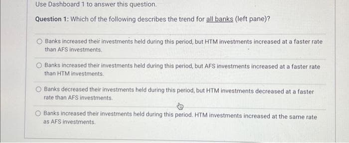 Use Dashboard 1 to answer this question.
Question 1: Which of the following describes the trend for all banks (left pane)?
O Banks increased their investments held during this period, but HTM investments increased at a faster rate
than AFS investments.
O Banks increased their investments held during this period, but AFS investments increased at a faster rate
than HTM investments.
Banks decreased their investments held during this period, but HTM investments decreased at a faster
rate than AFS investments.
Banks increased their investments held during this period. HTM investments increased at the same rate
as AFS investments.