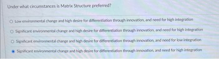 Under what circumstances is Matrix Structure preferred?
O Low environmental change and high desire for differentiation through innovation, and need for high integration
O Significant environmental change and high desire for differentiation through innovation, and need for high integration
O Significant environmental change and high desire for differentiation through innovation, and need for low integration
Significant environmental change and high desire for differentiation through innovation, and need for high integration