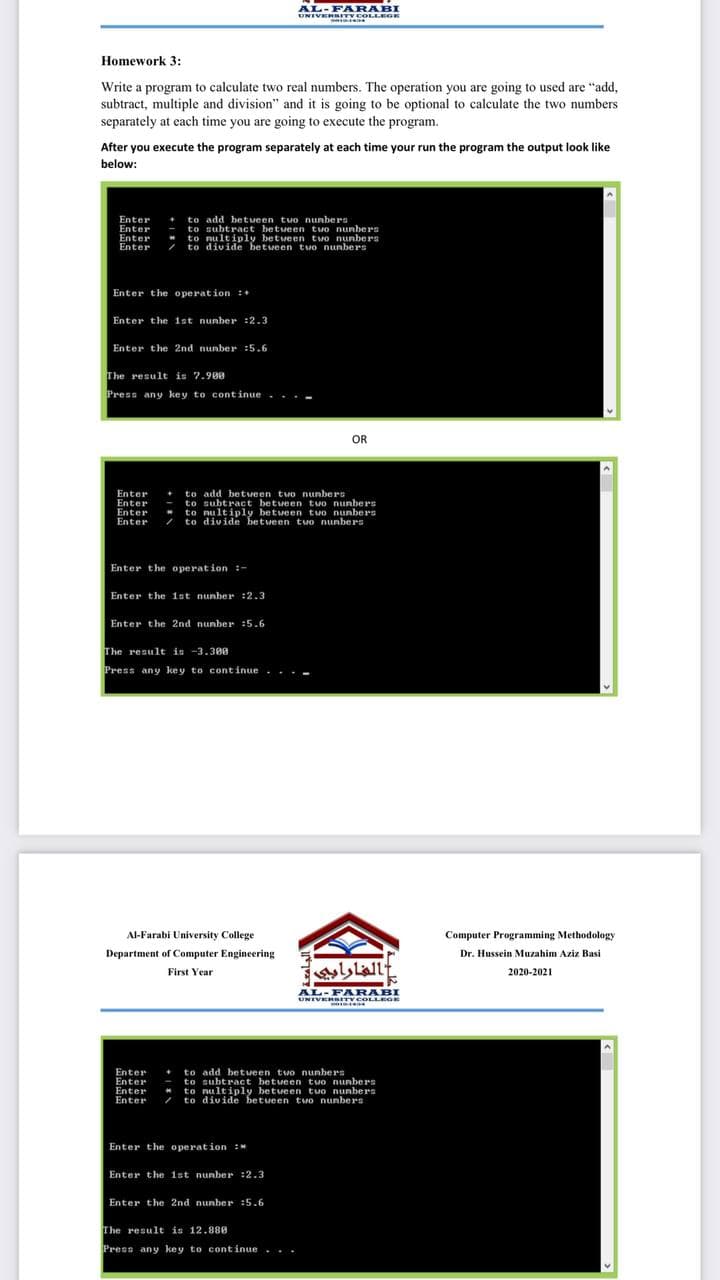 UNIVERS
UNIVER GE
AL-FARABI
UNIVERSITY COLL GE
Homework 3:
Write a program to calculate two real numbers. The operation you are going to used are "add,
subtract, multiple and division" and it is going to be optional to calculate the two numbers
separately at each time you are going to execute the program.
After you execute the program separately at each time your run the program the output look like
below:
Enter
Enter
+ to add between two nunbers
- to subtract betveen tuo nunbers
to nultiply between tvo nunbers
to divide betueen tuo nunbers
Enter
Enter
Enter the o peration :+
Enter the ist nunber :2.3
Enter the 2nd nunber :5.6
The result is 7.980
Press any key to continue. . .-
OR
to add betueen two nunbers
to subtract between two nunbers
* to nultiply betveen two nunbers
/ to divide between two nunbers
Enter
Enter
Enter
Enter
Enter the operation :-
Enter the 1st nunber :2.3
Enter the 2nd nunber :5.6
The result is -3.300
Press any key to continue
...-
Al-Farabi University College
Computer Programming Methodology
Department of Computer Engineering
Dr. Hussein Muzahim Aziz Basi
Lallt
First Year
2020-2021
UNIVERSITY COLLEGE
Enter
Enter
Enter
Enter
to add betveen two nunbers
to subtract between tuo nunbers
to nultiply betveen tuo nunbers
to divide between two nunbers
Enter the operation :
Enter the 1st nunber :2.3
Enter the 2nd nunber :5.6
The result is 12.888
Press any key to cont inue ...
