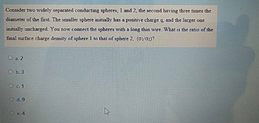 Consider two widely separated conducting spheres, 1 and 2, the second having three times the
diameter of the first. The smaller sphere initially has a positive charge q, and the larger one
initially uncharged. You now connect the spheres with a long thin wire. What is the ratio of the
final surface charge density of sphere 1 to that of sphere 2, (oVo2)?
O a. 2
O b.3
O c.1
O d. 9
e. 4
