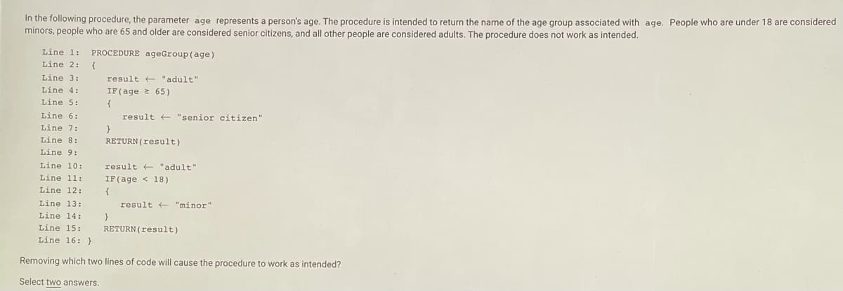 In the following procedure, the parameter age represents a person's age. The procedure is intended to return the name of the age group associated with age. People who are under 18 are considered
minors, people who are 65 and older are considered senior citizens, and all other people are considered adults. The procedure does not work as intended.
Line 1:
PROCEDURE ageGroup (age)
Line 2:
{
Line 3:
result + "adult"
Line 4:
IF(age 2 65)
{
Line 5:
Line 6:
result + "senior citizen"
Line 7:
Line 8:
RETURN (result)
Line 9:
Line 10:
result + "adult"
Line 11:
IF(age < 18)
Line 12:
{
Line 13:
result + "minor"
Line 14:
}
Line 15:
RETURN(result)
Line 16: }
Removing which two lines of code will cause the procedure to work as intended?
Select two answers.
