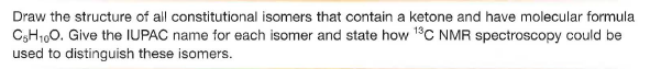 Draw the structure of all constitutional isomers that contain a ketone and have molecular formula
C3H1,0. Give the IUPAC name for each isomer and state how 1°C NMR spectroscopy could be
used to distinguish these isomers.
