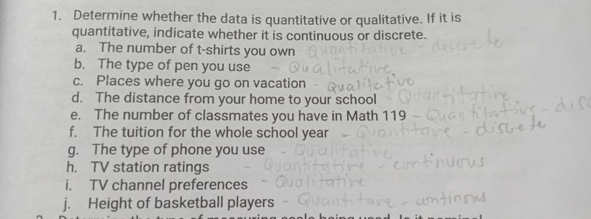 1. Determine whether the data is quantitative or qualitative. If it is
quantitative, indicate whether it is continuous or discrete.
The number of t-shirts you own nantitahive arscrere
b. The type of pen you use
C. Places where you go on vacation
d. The distance from your home to your school
e. The number of classmates you have in Math 119
f. The tuition for the whole school year Quanhtave -disce te
g. The type of phone you use
h. TV station ratings
i. TV channel preferences
j. Height of basketball players - Quantitare- untinos
a.
Qualitative,
Qualitative
Quartitatine
Quan fitative-dise
Qualitative
Quantitatine
Qualitative
continurus
olo hoina i
