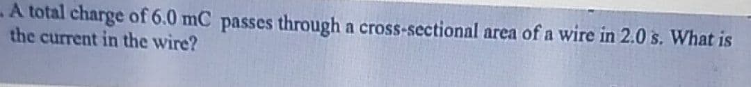 A total charge of 6.0 mC passes through a cross-sectional area of a wire in 2.0 s. What is
the current in the wire?
