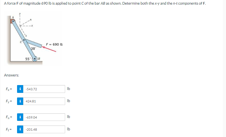 A force F of magnitude 690 lb is applied to point C of the bar AB as shown. Determine both the x-y and the n-t components of F.
F = 690 lb
38
Answers:
Fx=
Fy=
Fn=
Ft =
i
55°
i -543.72
i
424.81
-659.04
-201.48
i
)) В
lb
lb
lb
lb