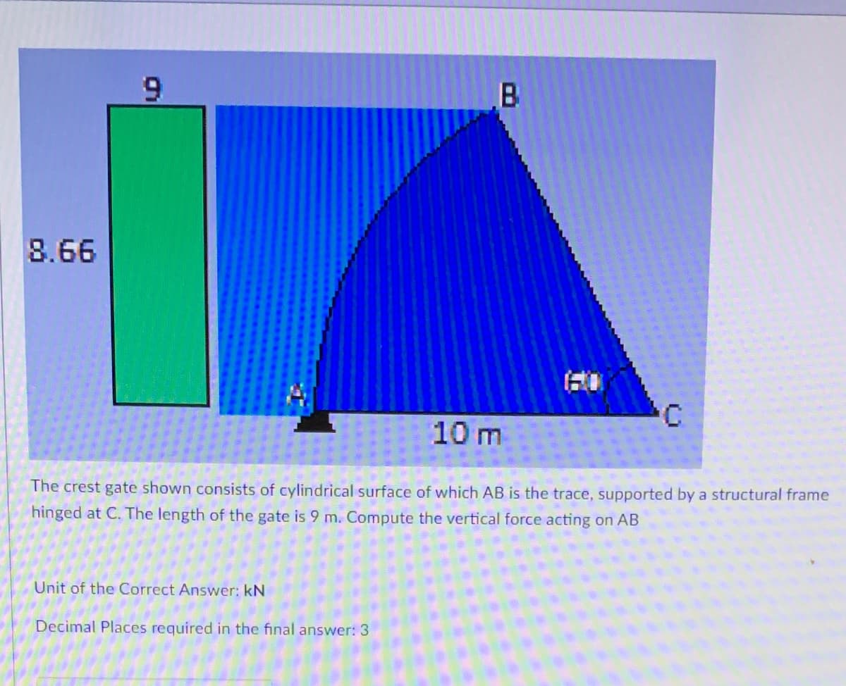 8.66
9
B
Unit of the Correct Answer: kN
Decimal Places required in the final answer: 3
60
C
10 m
The crest gate shown consists of cylindrical surface of which AB is the trace, supported by a structural frame
hinged at C. The length of the gate is 9 m. Compute the vertical force acting on AB