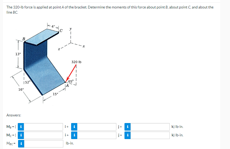 The 320-lb force is applied at point A of the bracket. Determine the moments of this force about point B, about point C, and about the
line BC.
B
320 lb
k) lb-in.
k) lb-in.
13"
152⁰
16"
Answers:
M₂-(i
Mc-(i
MBC i
k
15"
65°
i+ i
i+ i
lb-in.
j+ i
i