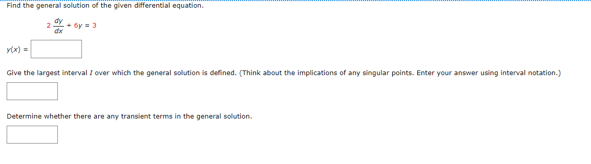 Find the general solution of the given differential equation.
2
dy
dx
+6y= 3
y(x) =
Give the largest interval I over which the general solution is defined. (Think about the implications of any singular points. Enter your answer using interval notation.)
Determine whether there are any transient terms in the general solution.