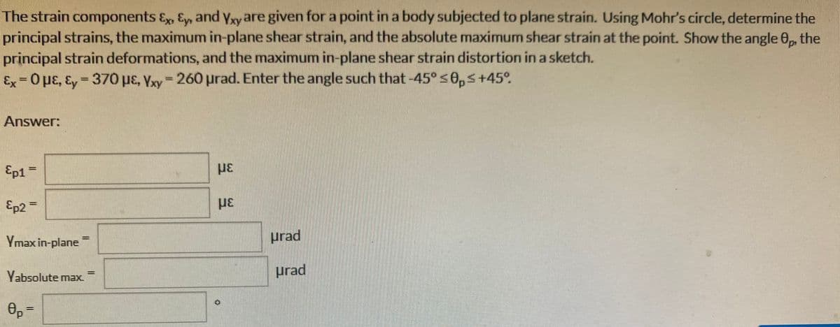 The strain components Ex, Ey, and Yxy are given for a point in a body subjected to plane strain. Using Mohr's circle, determine the
principal strains, the maximum in-plane shear strain, and the absolute maximum shear strain at the point. Show the angle 0p, the
principal strain deformations, and the maximum in-plane shear strain distortion in a sketch.
Ex=0 μE, Ey-370 μE, Yxy = 260 urad. Enter the angle such that -45° ≤0,≤ +45°
Answer:
Ep1 =
Ep2=
Ymax in-plane
Yabsolute max.
8p=
-
με
με
urad
urad