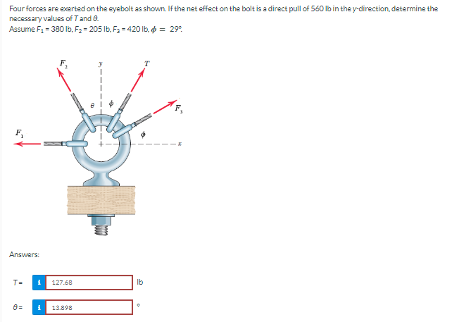 Four forces are exerted on the eyebolt as shown. If the net effect on the bolt is a direct pull of 560 lb in the y-direction, determine the
necessary values of T and 8.
Assume F1 = 380 lb. F2 = 205 lb. Fa = 4201b.中 = 29°
T
F₁
Answers:
T=
8=
로 127.68
13.898
lb
0