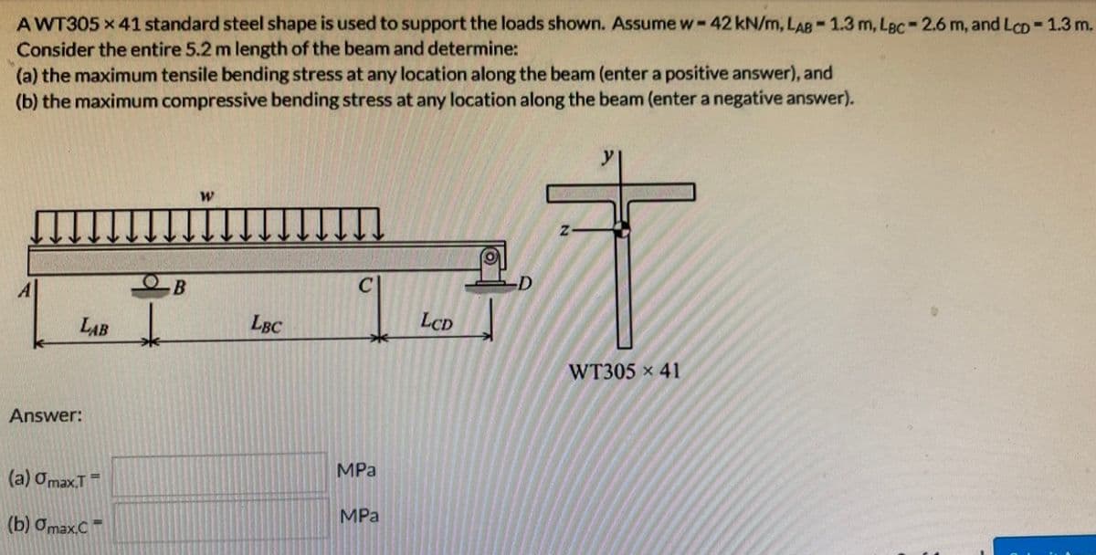 AWT305 x 41 standard steel shape is used to support the loads shown. Assume w-42 kN/m, LAB-1.3 m, Lac-2.6 m, and LcD = 1.3 m.
Consider the entire 5.2 m length of the beam and determine:
(a) the maximum tensile bending stress at any location along the beam (enter a positive answer), and
(b) the maximum compressive bending stress at any location along the beam (enter a negative answer).
LAB ↓
Answer:
(a) Omax.T
(b) Omax.C
- В
=
W
LBC
MPa
MPa
LCD
Z
WT305 x 41