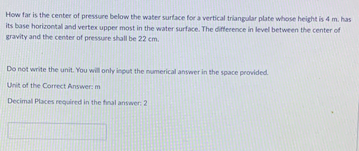 How far is the center of pressure below the water surface for a vertical triangular plate whose height is 4 m. has
its base horizontal and vertex upper most in the water surface. The difference in level between the center of
gravity and the center of pressure shall be 22 cm.
Do not write the unit. You will only input the numerical answer in the space provided.
Unit of the Correct Answer: m
Decimal Places required in the final answer: 2