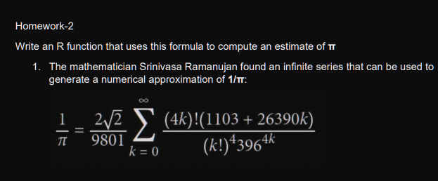 Homework-2
Write an R function that uses this formula to compute an estimate of TT
1. The mathematician Srinivasa Ramanujan found an infinite series that can be used to
generate a numerical approximation of 1/T:
00
) (4k)!(1103 + 26390k)
(k!)*3964k
1
2/2
%3D
9801
k = 0
