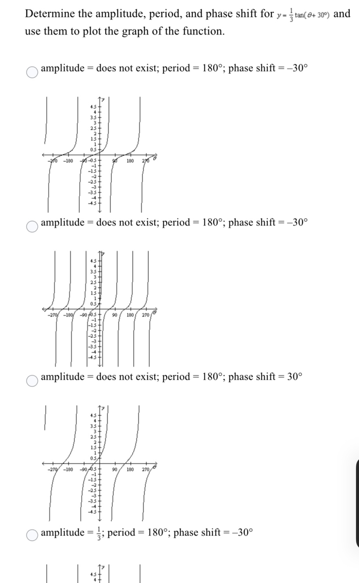 Determine the amplitude, period, and phase shift for y-tan( 6+ 30°) and
use them to plot the graph of the function.
amplitude
= does not exist; period = 180°; phase shift = –30°
05t
-10 -180
6-05
180
amplitude = does not exist; period = 180°; phase shift = -30°
45-
35+
05
-270/ -180/ -90 f0s-
90
180
270
-15-
-2
-25-
-35-
amplitude = does not exist; period = 180°; phase shift = 30°
05
-270 -180
-90 6S
90
180
270,
-15-
amplitude = ; period = 180°; phase shift = -30°
