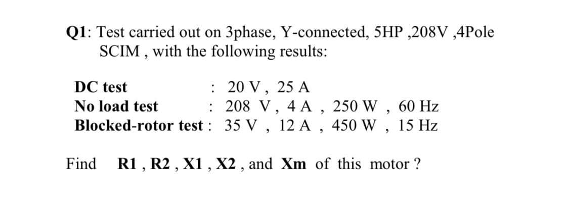 Q1: Test carried out on 3phase, Y-connected, 5HP ,208V ,4Pole
SCIM , with the following results:
: 20 V, 25 A
: 208 V, 4 A , 250 W ,
Blocked-rotor test : 35 V , 12 A , 450 W , 15 Hz
DC test
No load test
60 Hz
Find
R1 , R2 , X1 , X2 , and Xm of this motor ?
