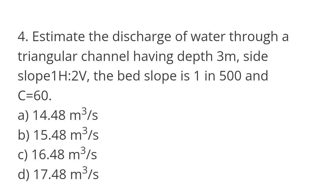 4. Estimate the discharge of water through a
triangular channel having depth 3m, side
slope1H:2V, the bed slope is 1 in 500 and
C=60.
a) 14.48 m3/s
b) 15.48 m³/s
c) 16.48 m³/s
d) 17.48 m³/s
