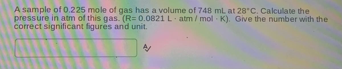 A sample of 0.225 mole of gas has a volume of 748 mL at 28°C. Calculate the
pressure in atm of this gas. (R= 0.0821 L atm / mol K). Give the number with the
correct significant figures and unit.
