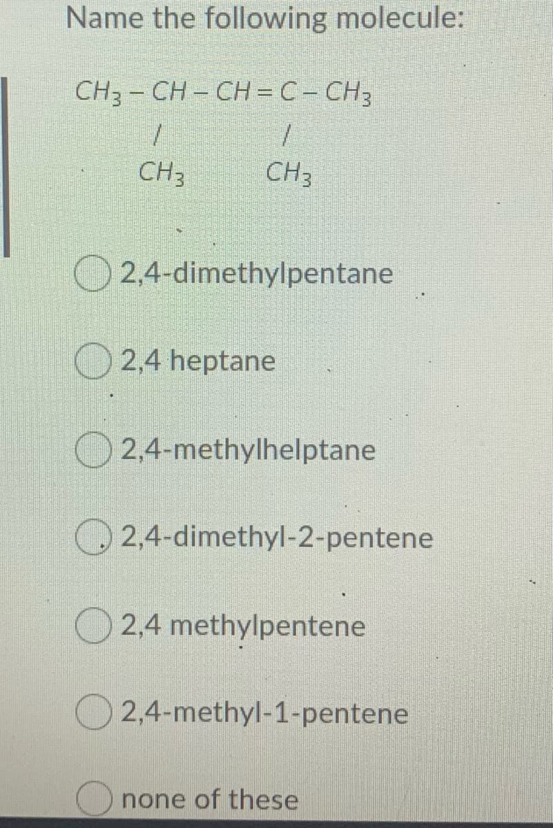 Name the following molecule:
CH, - CH - CH = C- CH3
CH3
CH3
O 2,4-dimethylpentane
O 2,4 heptane
O2,4-methylhelptane
2.4-dimethyl-2-pentene
O 2,4 methylpentene
2,4-methyl-1-pentene
none of these
