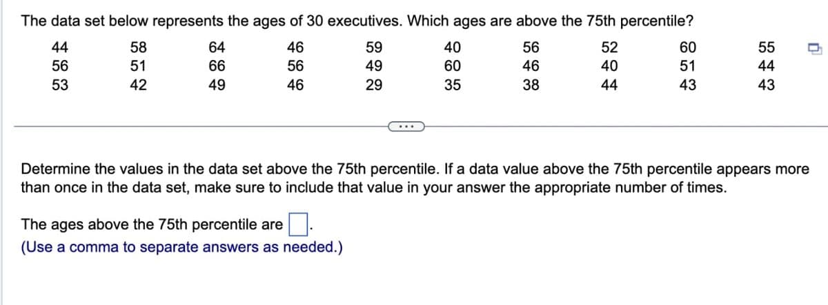 The data set below represents the ages of 30 executives. Which ages are above the 75th percentile?
44
56
53
58
51
42
64
66
49
46
56
46
59
49
29
The ages above the 75th percentile are
(Use a comma to separate answers as needed.)
40
60
35
56
46
38
52 40 44
60
51
43
55
44
43
n
Determine the values in the data set above the 75th percentile. If a data value above the 75th percentile appears more
than once in the data set, make sure to include that value in your answer the appropriate number of times.