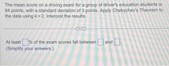 The mean score on a driving exam for a group of driver's education students is
64 points, with a standard deviation of 3 points. Apply Chebychev's Theorem to
the data using k= 2. Interpret the results.
At least % of the exam scores fall between and
(Simplify your answers.)