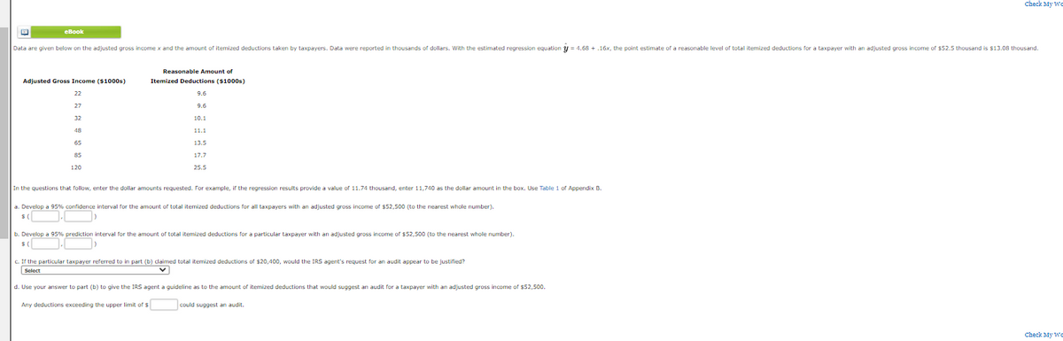 eBook
Data are given below on the adjusted gross income x and the amount of itemized deductions taken by taxpayers. Data were reported in thousands of dollars. With the estimated regression equation = 4.68 +.16x, the point estimate of a reasonable level of total itemized deductions for a taxpayer with an adjusted gross income of $52.5 thousand is $13.08 thousand.
Adjusted Gross Income ($1000s)
22
27
32
48
65
85
120
Reasonable Amount of
Itemized Deductions ($1000s)
9.6
9.6
10.1
11.1
13.5
17.7
25.5
In the questions that follow, enter the dollar amounts requested. For example, if the regression results provide a value of 11.74 thousand, enter 11,740 as the dollar amount in the box. Use Table 1 of Appendix B.
a. Develop a 95% confidence interval for the amount of total itemized deductions for all taxpayers with an adjusted gross income of $52,500 (to the nearest whole number).
$(
b. Develop a 95% prediction interval for the amount of total itemized deductions for a particular taxpayer with an adjusted gross income of $52,500 (to the nearest whole number).
$(
c. If the particular taxpayer referred to in part (b) claimed total itemized deductions of $20,400, would the IRS agent's request for an audit appear to be justified?
Select
d. Use your answer to part (b) to give the IRS agent a guideline as to the amount of itemized deductions that would suggest an audit for a taxpayer with an adjusted gross income of $52,500.
Any deductions exceeding the upper limit of s
Check My We
could suggest an audit.
Check My We