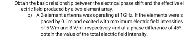 Obtain the basic relationship between the electrical phase shift and the effective el
ectric field produced by a two-element array.
b) A 2-element antenna was operating at 1GHZ. If the elements were s
paced by 0.1m and excited with maximum electric field intensities
of 5 V/m and 8 V/m, respectively and at a phase difference of 45°,
obtain the value of the total electric field intensity.
